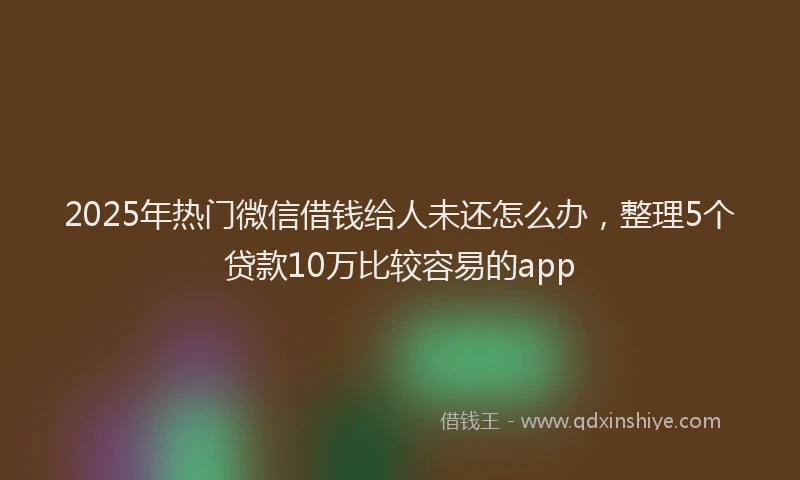 2025年热门微信借钱给人未还怎么办，整理5个贷款10万比较容易的app