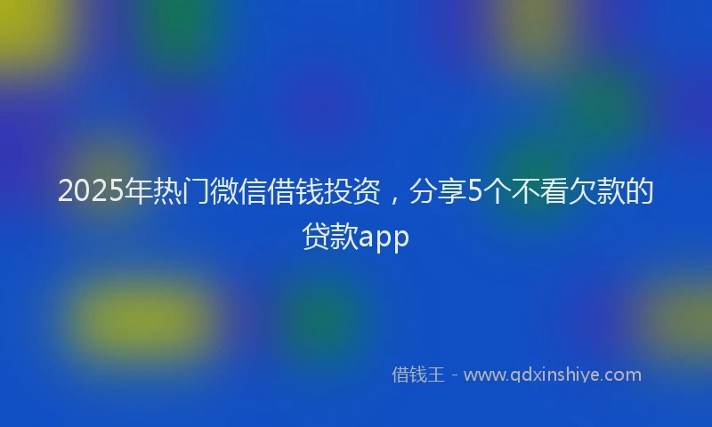 2025年热门微信借钱投资，分享5个不看欠款的贷款app