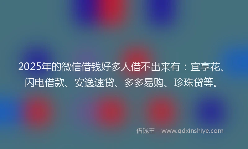 2025年的微信借钱好多人借不出来有：宜享花、闪电借款、安逸速贷、多多易购、珍珠贷等。