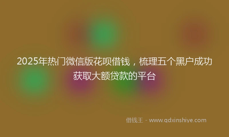 2025年热门微信版花呗借钱，梳理五个黑户成功获取大额贷款的平台