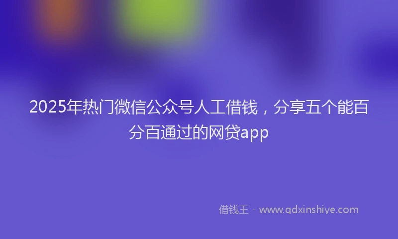 2025年热门微信公众号人工借钱，分享五个能百分百通过的网贷app
