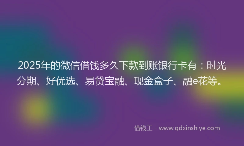 2025年的微信借钱多久下款到账银行卡有：时光分期、好优选、易贷宝融、现金盒子、融e花等。