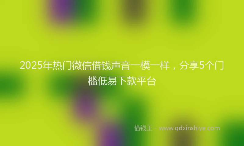2025年热门微信借钱声音一模一样，分享5个门槛低易下款平台