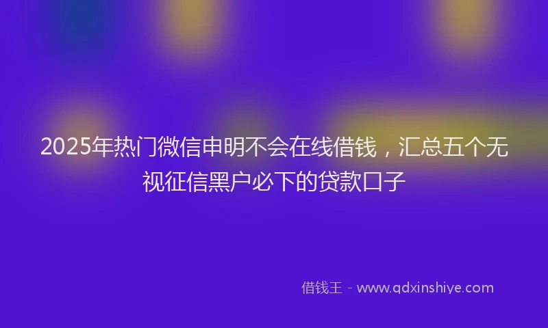 2025年热门微信申明不会在线借钱，汇总五个无视征信黑户必下的贷款口子