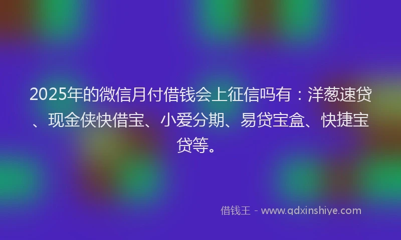2025年的微信月付借钱会上征信吗有：洋葱速贷、现金侠快借宝、小爱分期、易贷宝盒、快捷宝贷等。