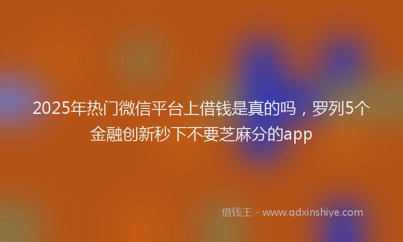 2025年热门微信平台上借钱是真的吗，罗列5个金融创新秒下不要芝麻分的app