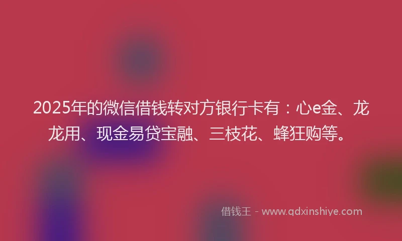 2025年的微信借钱转对方银行卡有：心e金、龙龙用、现金易贷宝融、三枝花、蜂狂购等。