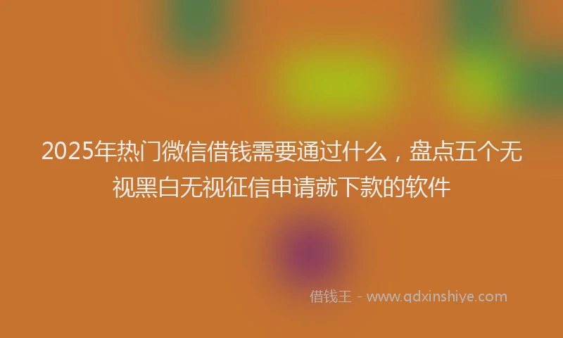 2025年热门微信借钱需要通过什么，盘点五个无视黑白无视征信申请就下款的软件