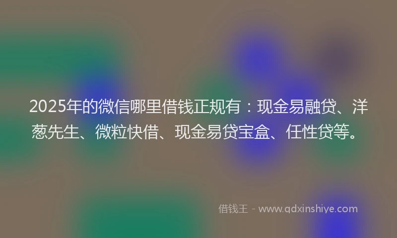 2025年的微信哪里借钱正规有：现金易融贷、洋葱先生、微粒快借、现金易贷宝盒、任性贷等。