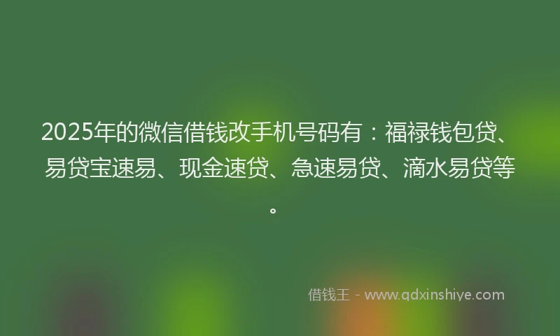 2025年的微信借钱改手机号码有：福禄钱包贷、易贷宝速易、现金速贷、急速易贷、滴水易贷等。