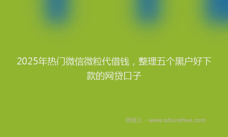 2025年热门微信微粒代借钱，整理五个黑户好下款的网贷口子