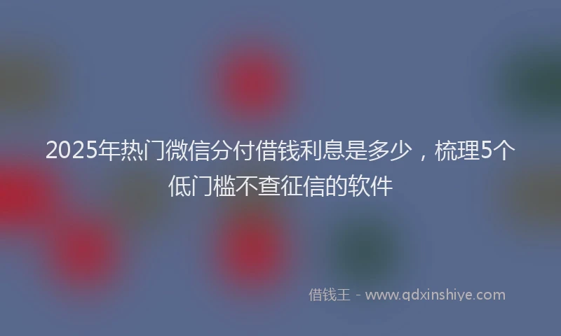 2025年热门微信分付借钱利息是多少，梳理5个低门槛不查征信的软件