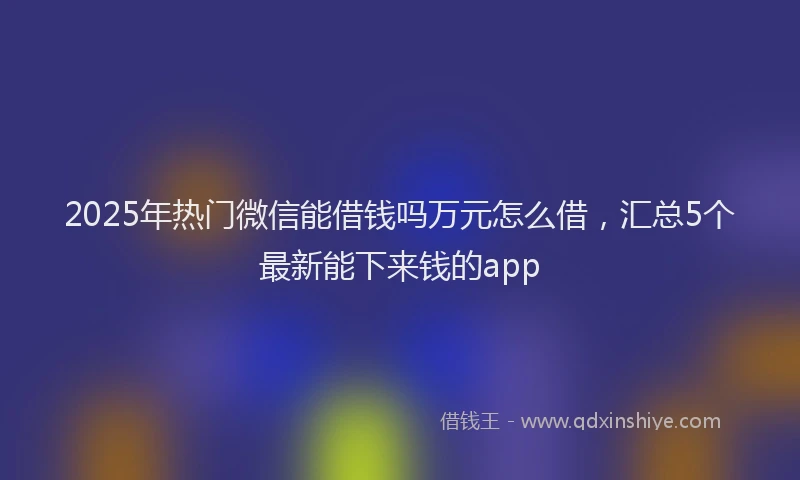 2025年热门微信能借钱吗万元怎么借，汇总5个最新能下来钱的app