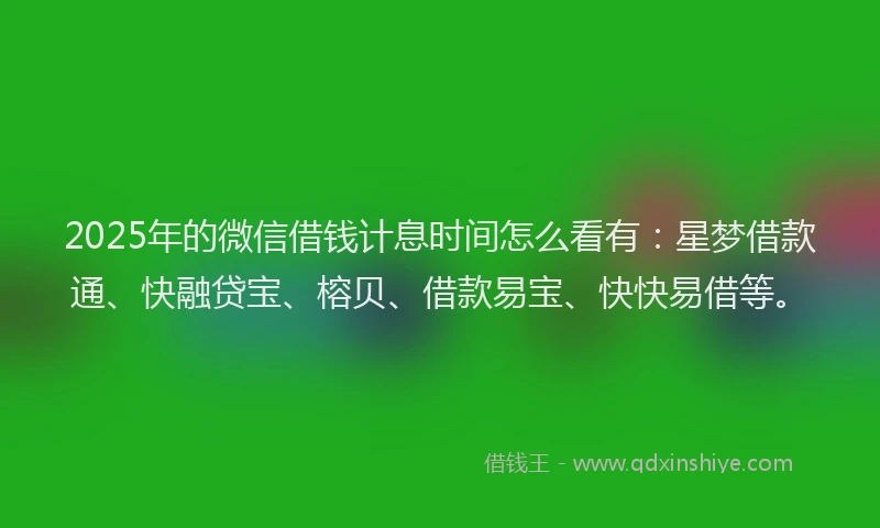 2025年的微信借钱计息时间怎么看有：星梦借款通、快融贷宝、榕贝、借款易宝、快快易借等。