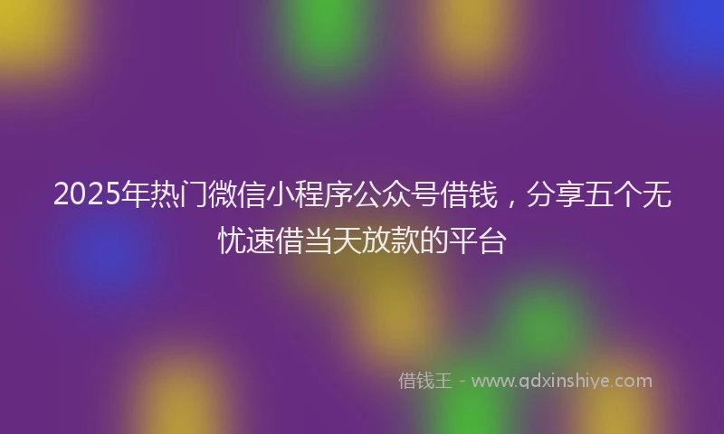2025年热门微信小程序公众号借钱，分享五个无忧速借当天放款的平台