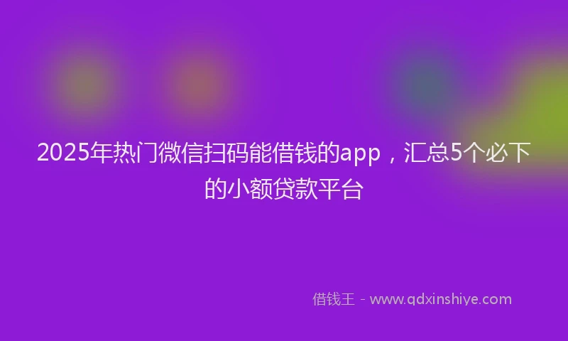 2025年热门微信扫码能借钱的app，汇总5个必下的小额贷款平台