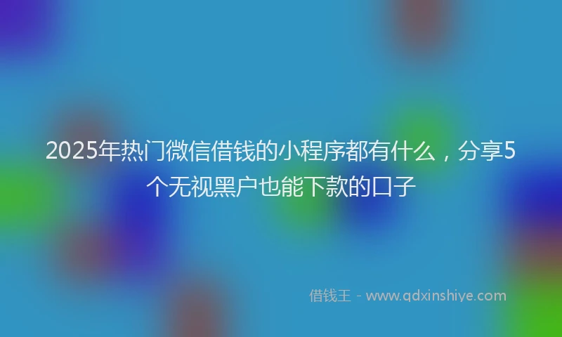 2025年热门微信借钱的小程序都有什么，分享5个无视黑户也能下款的口子
