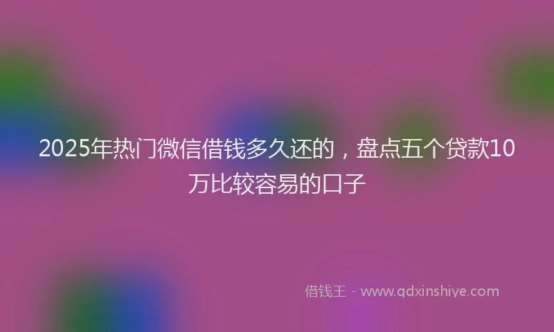2025年热门微信借钱多久还的，盘点五个贷款10万比较容易的口子