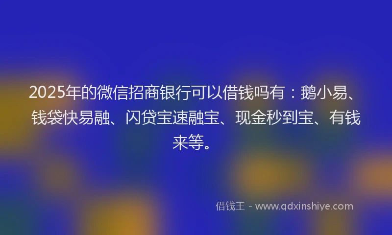 2025年的微信招商银行可以借钱吗有：鹅小易、钱袋快易融、闪贷宝速融宝、现金秒到宝、有钱来等。