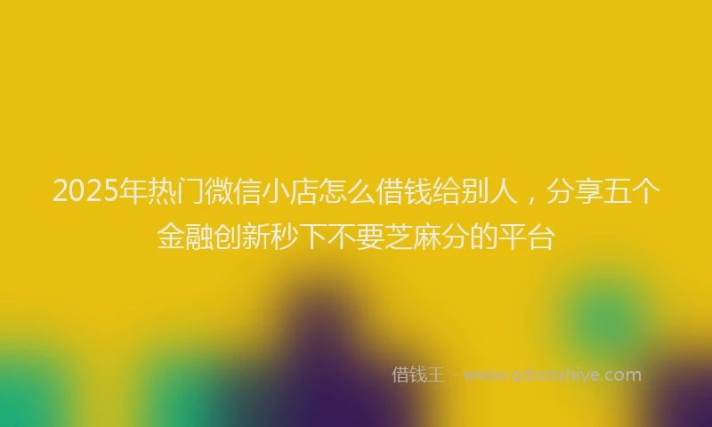 2025年热门微信小店怎么借钱给别人，分享五个金融创新秒下不要芝麻分的平台