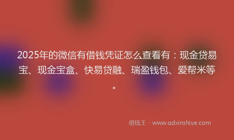 2025年的微信有借钱凭证怎么查看有：现金贷易宝、现金宝盒、快易贷融、瑞盈钱包、爱帮米等。