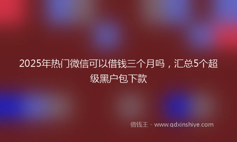 2025年热门微信可以借钱三个月吗，汇总5个超级黑户包下款