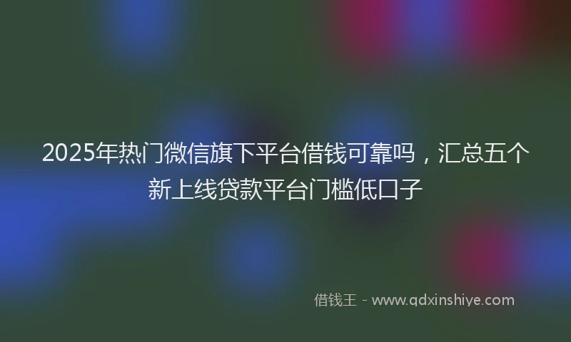 2025年热门微信旗下平台借钱可靠吗，汇总五个新上线贷款平台门槛低口子
