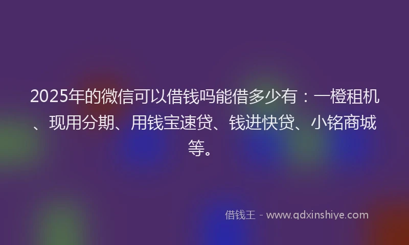 2025年的微信可以借钱吗能借多少有：一橙租机、现用分期、用钱宝速贷、钱进快贷、小铭商城等。