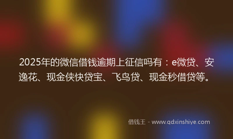 2025年的微信借钱逾期上征信吗有：e微贷、安逸花、现金侠快贷宝、飞鸟贷、现金秒借贷等。