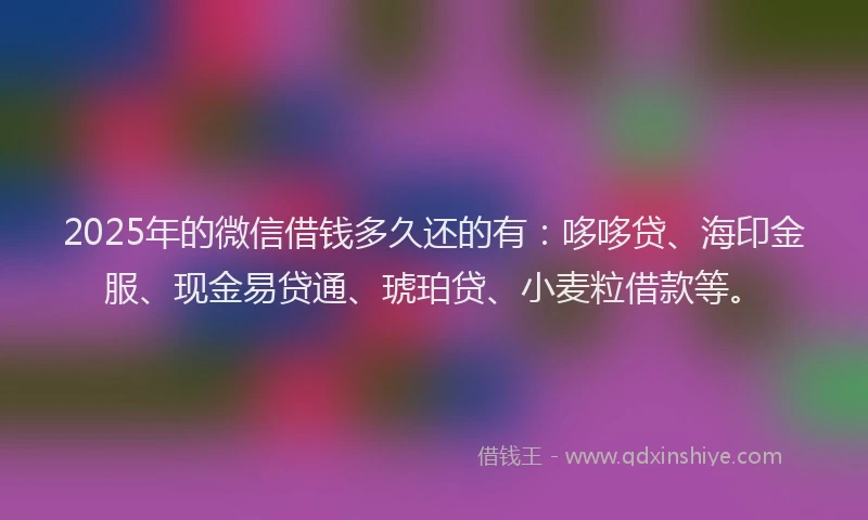 2025年的微信借钱多久还的有：哆哆贷、海印金服、现金易贷通、琥珀贷、小麦粒借款等。