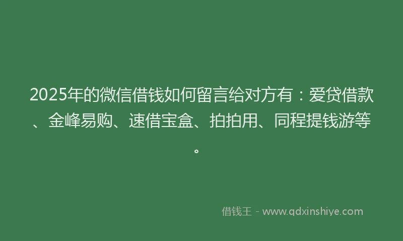 2025年的微信借钱如何留言给对方有：爱贷借款、金峰易购、速借宝盒、拍拍用、同程提钱游等。