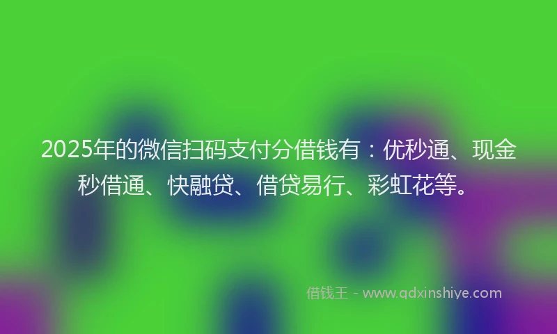 2025年的微信扫码支付分借钱有：优秒通、现金秒借通、快融贷、借贷易行、彩虹花等。