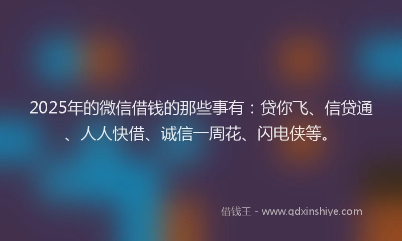 2025年的微信借钱的那些事有：贷你飞、信贷通、人人快借、诚信一周花、闪电侠等。