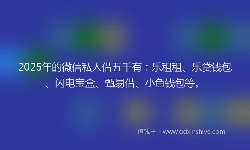 2025年的微信私人借五千有：乐租租、乐贷钱包、闪电宝盒、甄易借、小鱼钱包等。