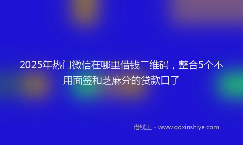 2025年热门微信在哪里借钱二维码，整合5个不用面签和芝麻分的贷款口子