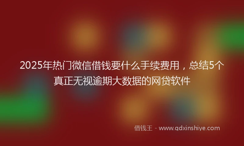 2025年热门微信借钱要什么手续费用，总结5个真正无视逾期大数据的网贷软件