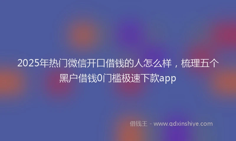 2025年热门微信开口借钱的人怎么样，梳理五个黑户借钱0门槛极速下款app