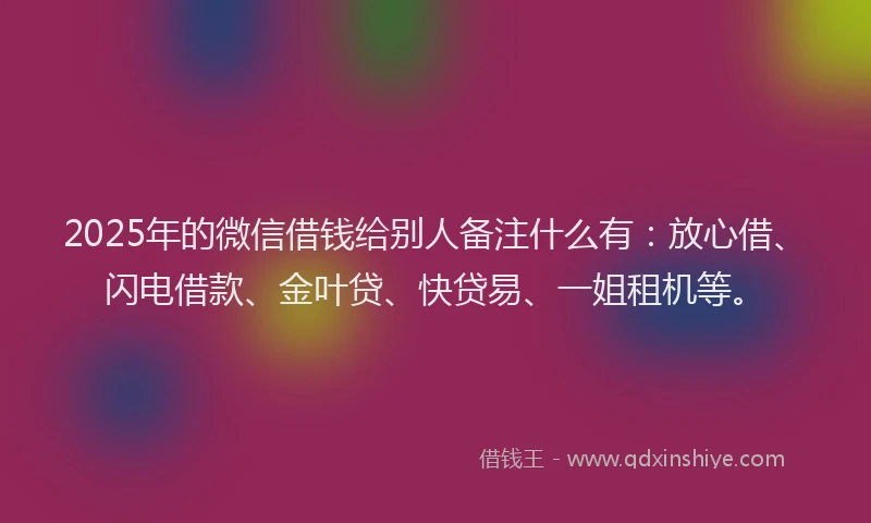 2025年的微信借钱给别人备注什么有：放心借、闪电借款、金叶贷、快贷易、一姐租机等。