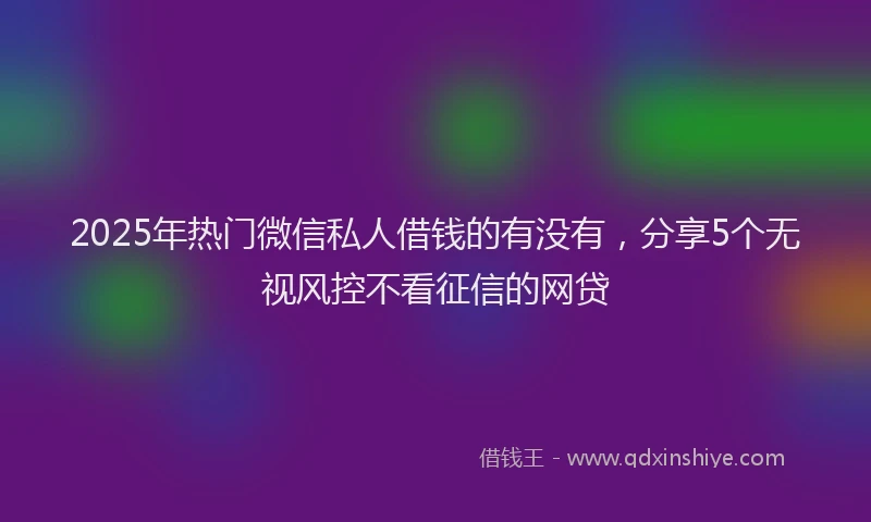 2025年热门微信私人借钱的有没有，分享5个无视风控不看征信的网贷