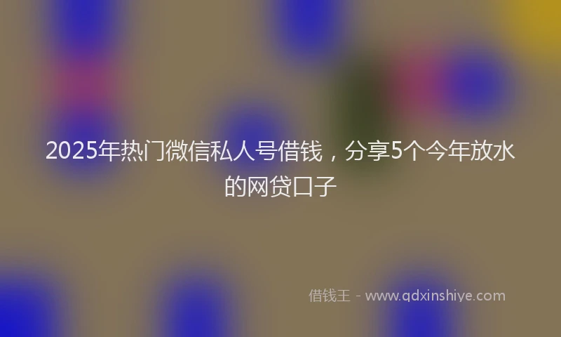 2025年热门微信私人号借钱，分享5个今年放水的网贷口子