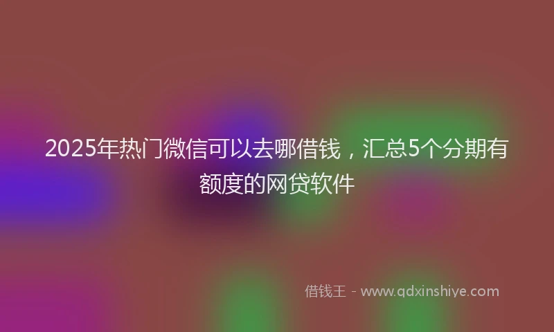 2025年热门微信可以去哪借钱，汇总5个分期有额度的网贷软件