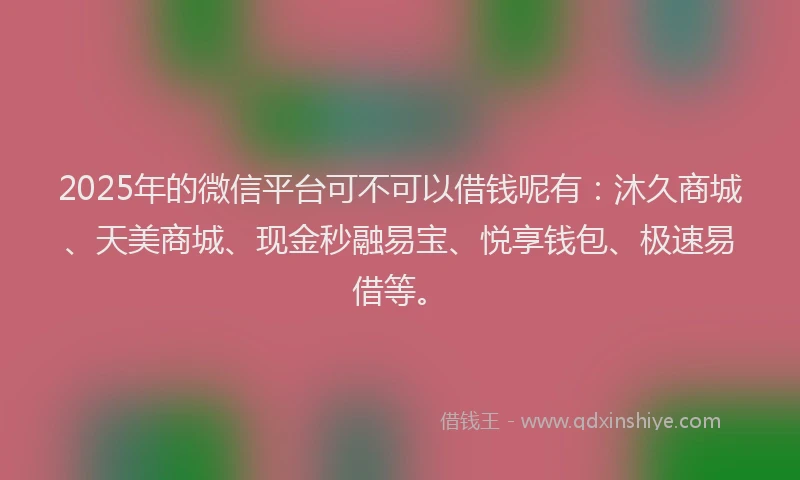 2025年的微信平台可不可以借钱呢有：沐久商城、天美商城、现金秒融易宝、悦享钱包、极速易借等。