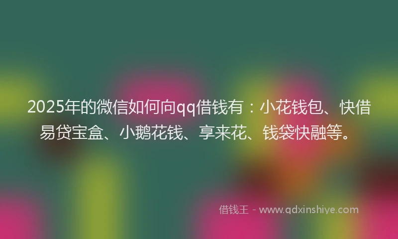 2025年的微信如何向qq借钱有：小花钱包、快借易贷宝盒、小鹅花钱、享来花、钱袋快融等。