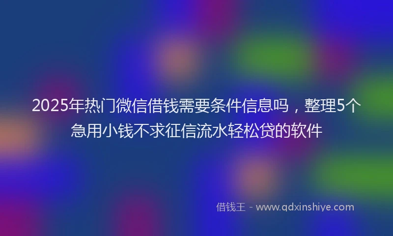 2025年热门微信借钱需要条件信息吗，整理5个急用小钱不求征信流水轻松贷的软件