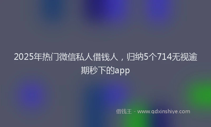 2025年热门微信私人借钱人，归纳5个714无视逾期秒下的app