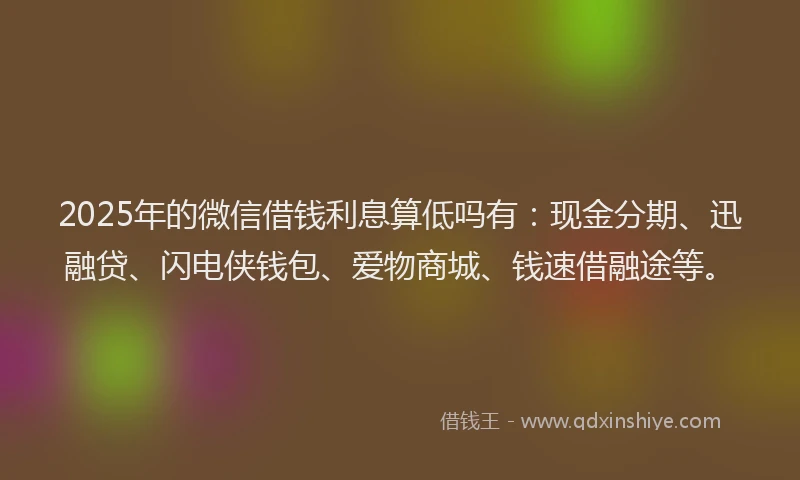 2025年的微信借钱利息算低吗有：现金分期、迅融贷、闪电侠钱包、爱物商城、钱速借融途等。