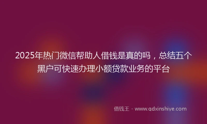 2025年热门微信帮助人借钱是真的吗，总结五个黑户可快速办理小额贷款业务的平台