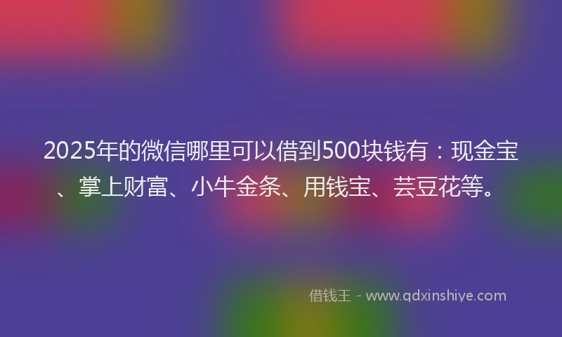 2025年的微信哪里可以借到500块钱有：现金宝、掌上财富、小牛金条、用钱宝、芸豆花等。