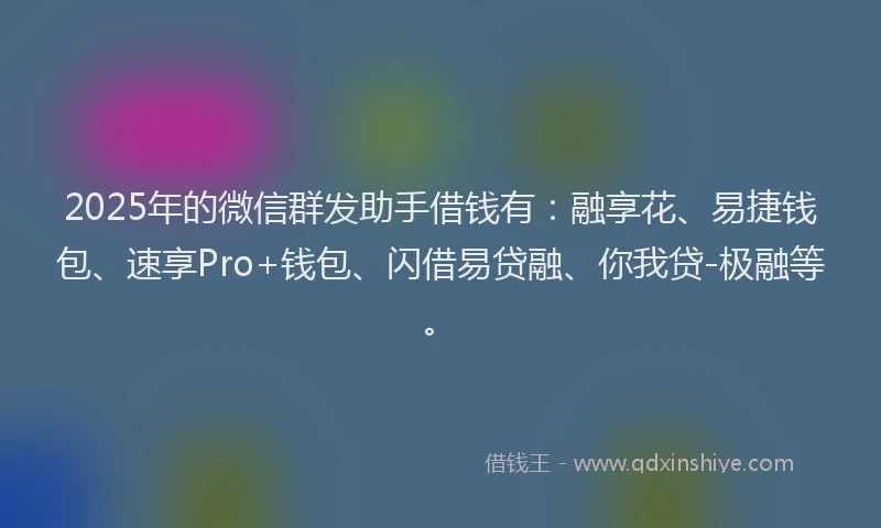 2025年的微信群发助手借钱有：融享花、易捷钱包、速享Pro+钱包、闪借易贷融、你我贷-极融等。