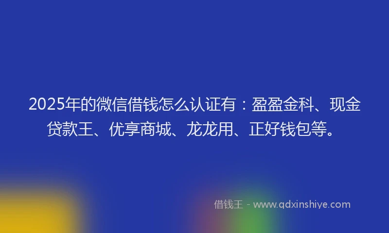 2025年的微信借钱怎么认证有：盈盈金科、现金贷款王、优享商城、龙龙用、正好钱包等。